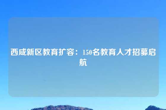 西咸新区教育扩容：150名教育人才招募启航