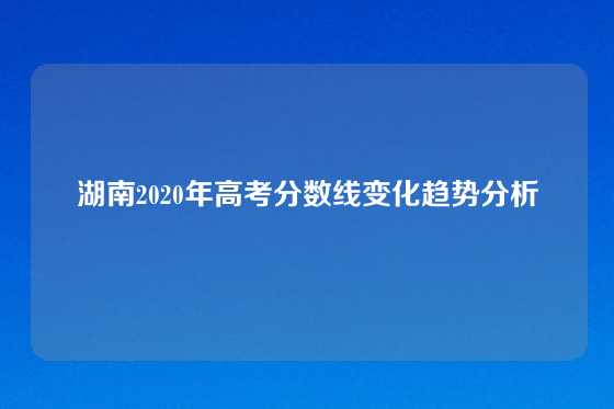 湖南2020年高考分数线变化趋势分析