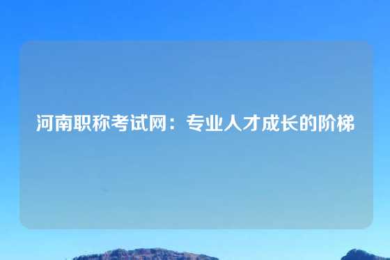 河南职称考试网：专业人才成长的阶梯