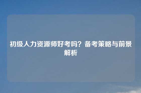初级人力资源师好考吗？备考策略与前景解析