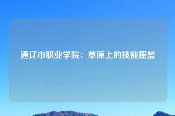 通辽市职业学院：草原上的技能摇篮