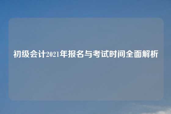 初级会计2021年报名与考试时间全面解析