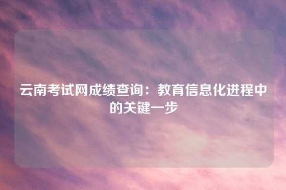 云南考试网成绩查询：教育信息化进程中的关键一步