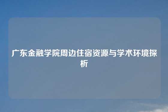 广东金融学院周边住宿资源与学术环境探析