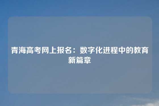 青海高考网上报名:数字化进程中的教育新篇章