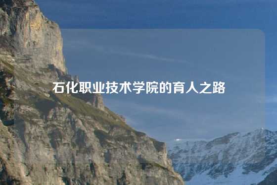 石化职业技术学院的育人之路