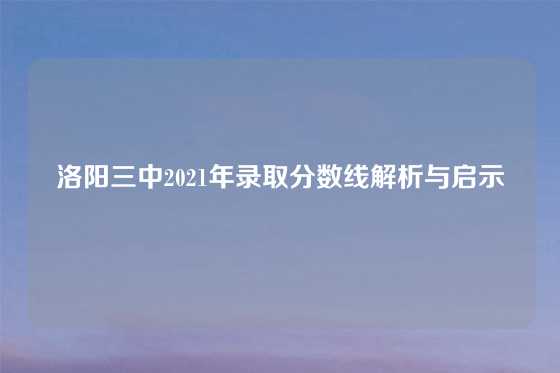 洛阳三中2021年录取分数线解析与启示