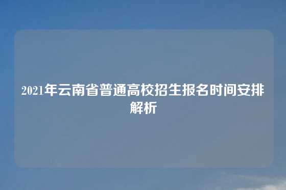 2021年云南省普通高校招生报名时间安排解析