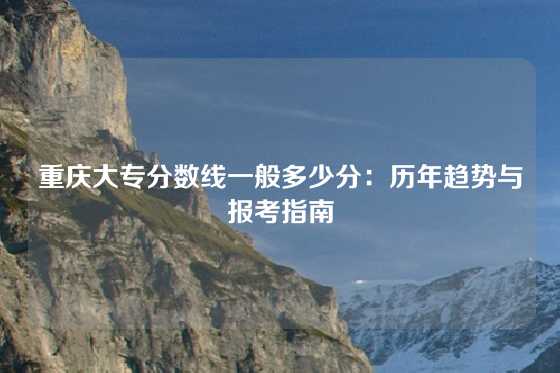 重庆大专分数线一般多少分：历年趋势与报考指南