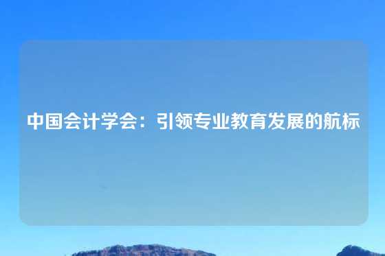 中国会计学会：引领专业教育发展的航标