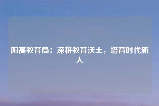 阳高教育局：深耕教育沃土，培育时代新人