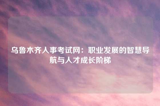 乌鲁木齐人事考试网：职业发展的智慧导航与人才成长阶梯