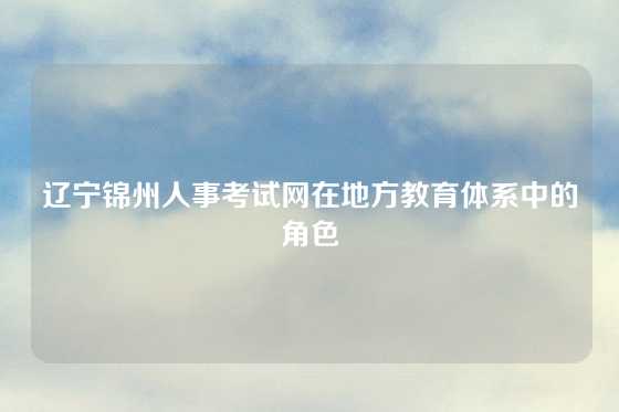 辽宁锦州人事考试网在地方教育体系中的角色