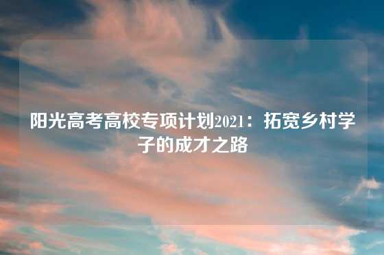 阳光高考高校专项计划2021：拓宽乡村学子的成才之路
