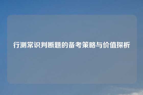 行测常识判断题的备考策略与价值探析