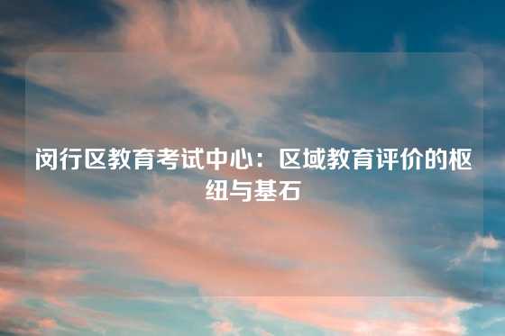 闵行区教育考试中心：区域教育评价的枢纽与基石