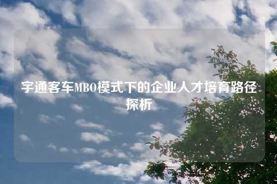 宇通客车MBO模式下的企业人才培育路径探析