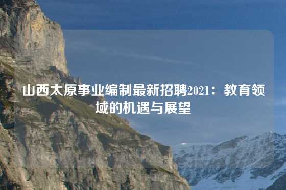 山西太原事业编制最新招聘2021：教育领域的机遇与展望